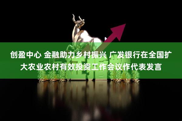 创盈中心 金融助力乡村振兴 广发银行在全国扩大农业农村有效投资工作会议作代表发言
