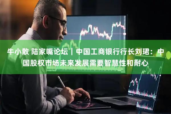 牛小散 陆家嘴论坛｜中国工商银行行长刘珺：中国股权市场未来发展需要智慧性和耐心