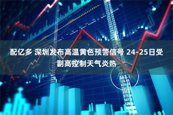 配亿多 深圳发布高温黄色预警信号 24-25日受副高控制天气炎热