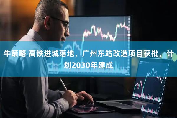 牛策略 高铁进城落地，广州东站改造项目获批，计划2030年建成