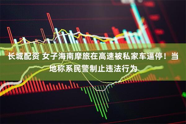 长城配资 女子海南摩旅在高速被私家车逼停！当地称系民警制止违法行为