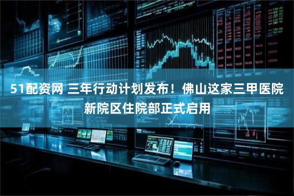 51配资网 三年行动计划发布！佛山这家三甲医院新院区住院部正式启用
