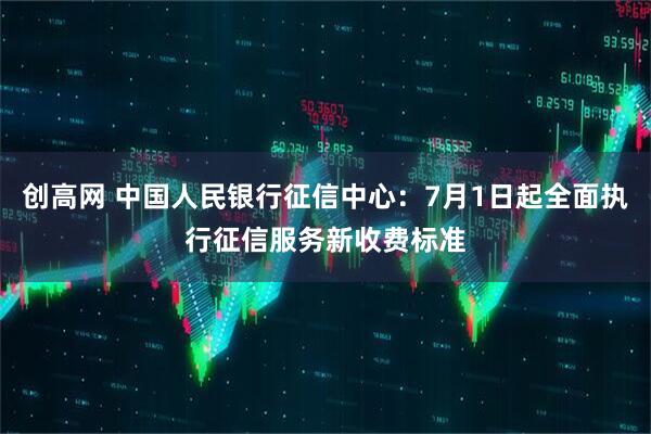 创高网 中国人民银行征信中心：7月1日起全面执行征信服务新收费标准