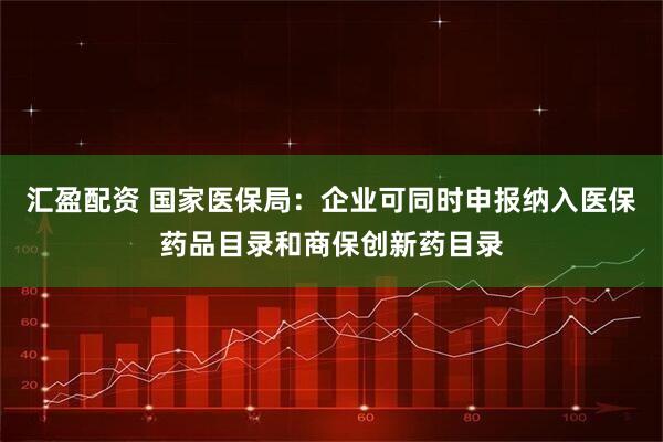 汇盈配资 国家医保局：企业可同时申报纳入医保药品目录和商保创新药目录