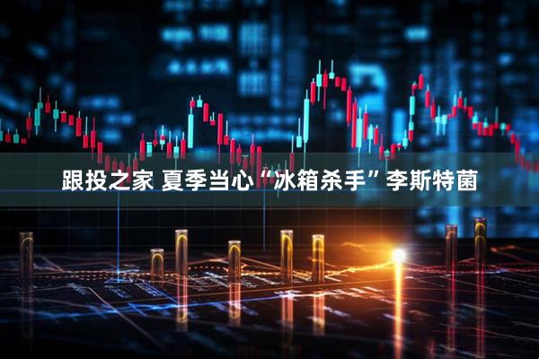 跟投之家 夏季当心“冰箱杀手”李斯特菌