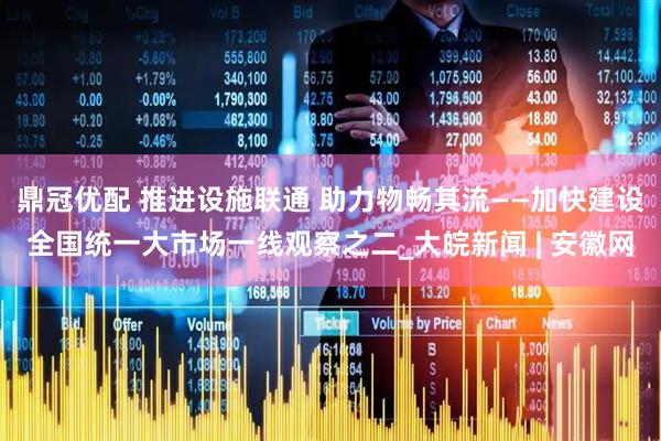 鼎冠优配 推进设施联通 助力物畅其流——加快建设全国统一大市场一线观察之二_大皖新闻 | 安徽网