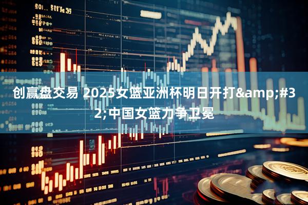 创赢盘交易 2025女篮亚洲杯明日开打&#32;中国女篮力争卫冕