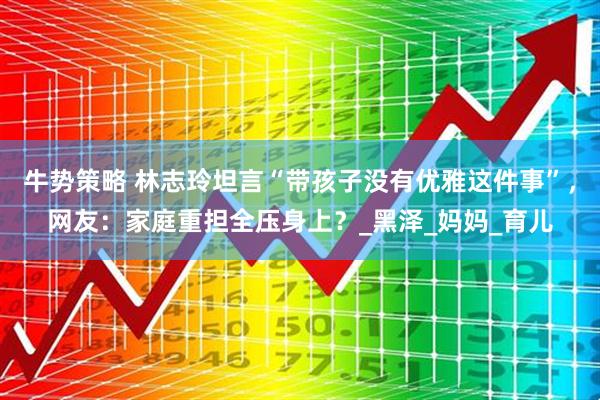 牛势策略 林志玲坦言“带孩子没有优雅这件事”，网友：家庭重担全压身上？_黑泽_妈妈_育儿