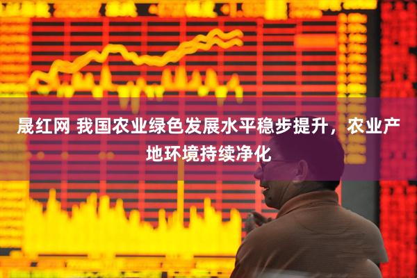 晟红网 我国农业绿色发展水平稳步提升，农业产地环境持续净化