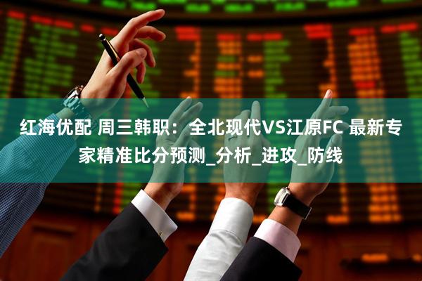 红海优配 周三韩职：全北现代VS江原FC 最新专家精准比分预测_分析_进攻_防线