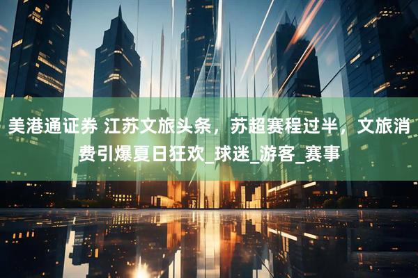 美港通证券 江苏文旅头条，苏超赛程过半，文旅消费引爆夏日狂欢_球迷_游客_赛事