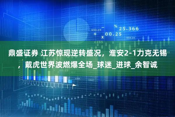 鼎盛证券 江苏惊现逆转盛况，淮安2-1力克无锡，戴虎世界波燃爆全场_球迷_进球_余智诚