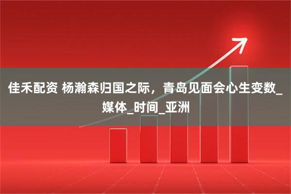 佳禾配资 杨瀚森归国之际，青岛见面会心生变数_媒体_时间_亚洲