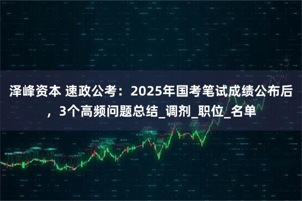 泽峰资本 速政公考：2025年国考笔试成绩公布后，3个高频问题总结_调剂_职位_名单