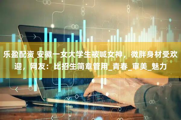 乐盈配资 安徽一女大学生被喊女神，微胖身材受欢迎，网友：比招生简章管用_青春_审美_魅力
