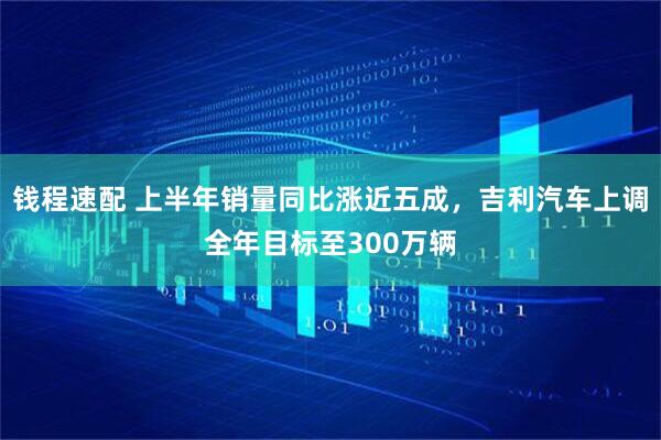 钱程速配 上半年销量同比涨近五成，吉利汽车上调全年目标至300万辆