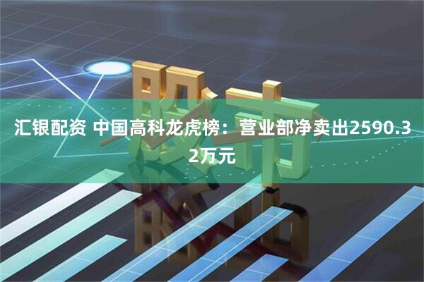 汇银配资 中国高科龙虎榜：营业部净卖出2590.32万元