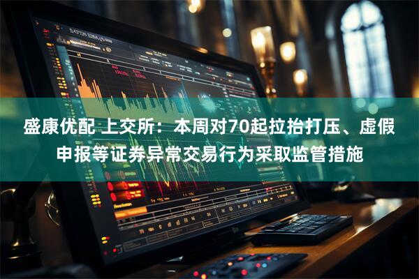 盛康优配 上交所：本周对70起拉抬打压、虚假申报等证券异常交易行为采取监管措施