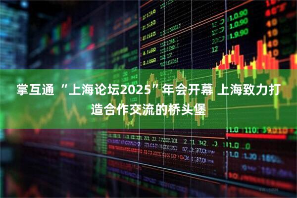 掌互通 “上海论坛2025”年会开幕 上海致力打造合作交流的桥头堡