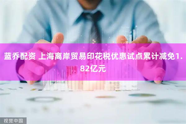蓝乔配资 上海离岸贸易印花税优惠试点累计减免1.82亿元