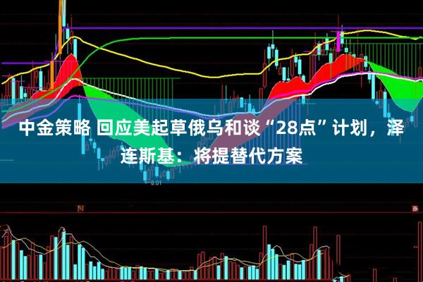 中金策略 回应美起草俄乌和谈“28点”计划，泽连斯基：将提替代方案