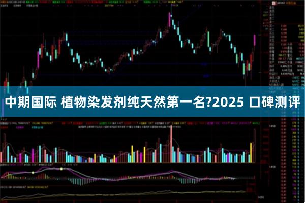 中期国际 植物染发剂纯天然第一名?2025 口碑测评