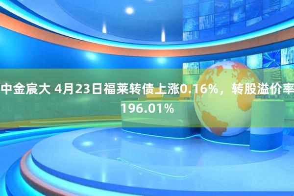 中金宸大 4月23日福莱转债上涨0.16%，转股溢价率196.01%