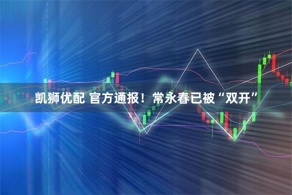 凯狮优配 官方通报！常永春已被“双开”
